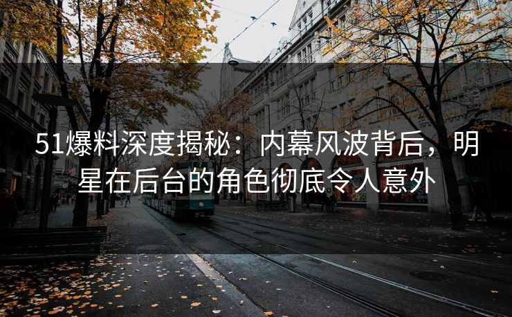 51爆料深度揭秘：内幕风波背后，明星在后台的角色彻底令人意外