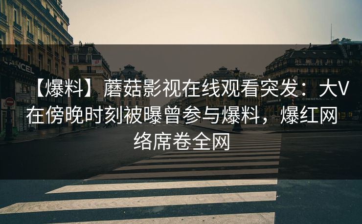 【爆料】蘑菇影视在线观看突发：大V在傍晚时刻被曝曾参与爆料，爆红网络席卷全网