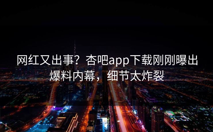 网红又出事？杏吧app下载刚刚曝出爆料内幕，细节太炸裂