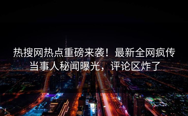 热搜网热点重磅来袭！最新全网疯传当事人秘闻曝光，评论区炸了