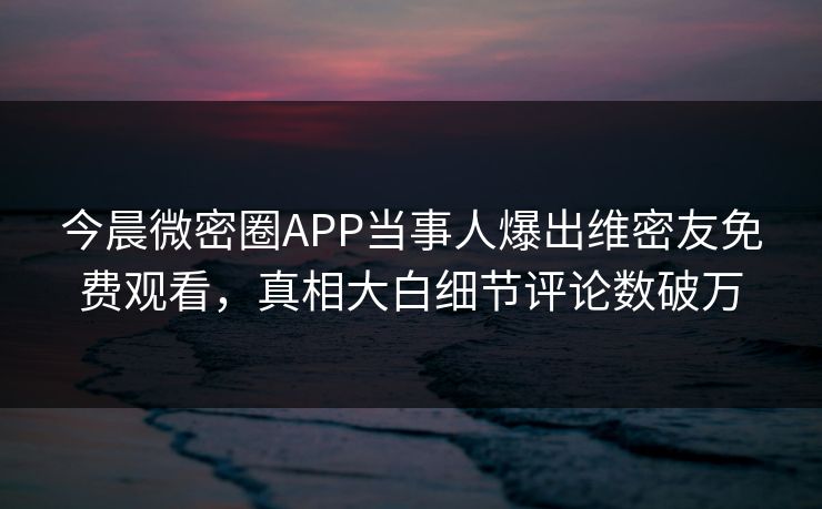 今晨微密圈APP当事人爆出维密友免费观看，真相大白细节评论数破万
