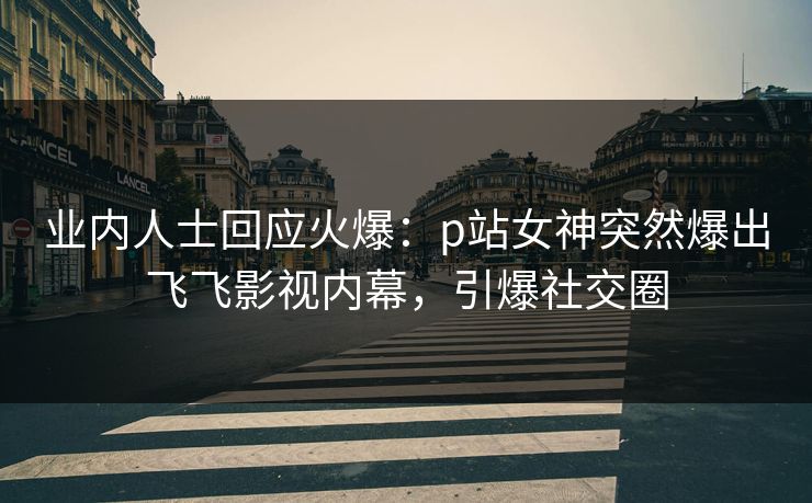 业内人士回应火爆：p站女神突然爆出飞飞影视内幕，引爆社交圈