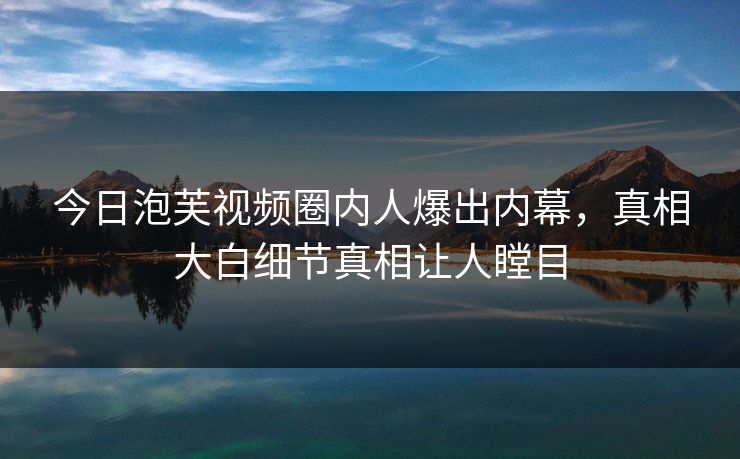 今日泡芙视频圈内人爆出内幕，真相大白细节真相让人瞠目