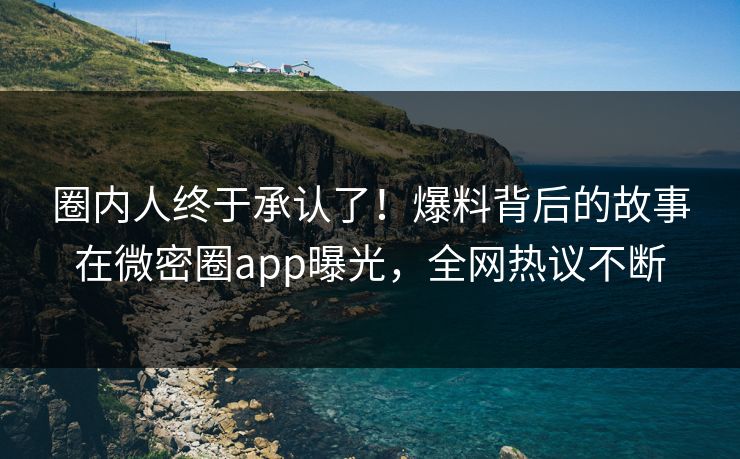 圈内人终于承认了！爆料背后的故事在微密圈app曝光，全网热议不断