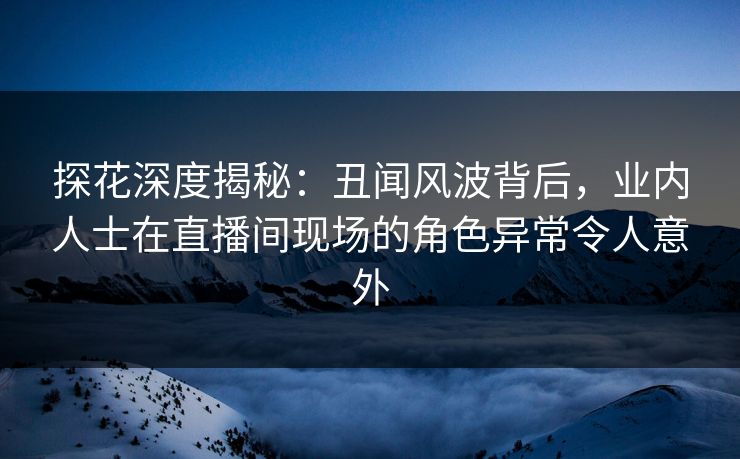 探花深度揭秘：丑闻风波背后，业内人士在直播间现场的角色异常令人意外