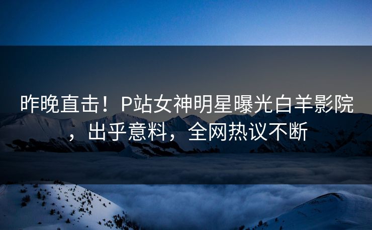 昨晚直击！P站女神明星曝光白羊影院，出乎意料，全网热议不断