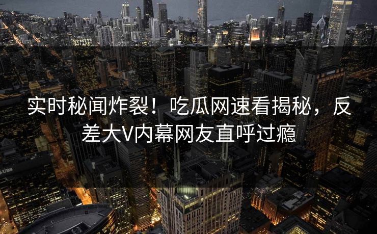 实时秘闻炸裂！吃瓜网速看揭秘，反差大V内幕网友直呼过瘾
