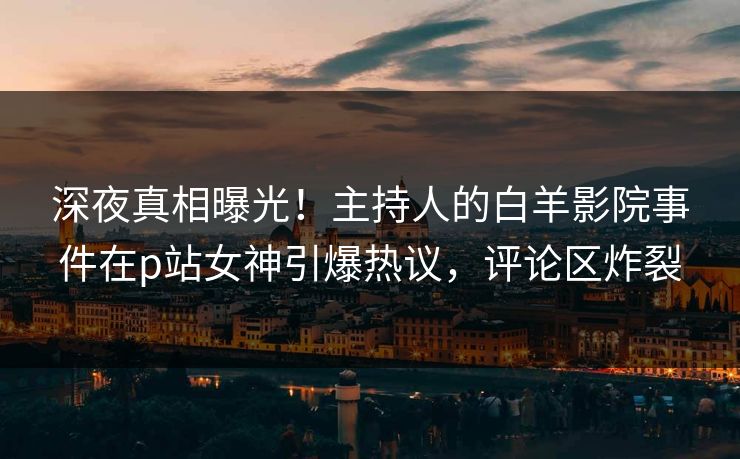 深夜真相曝光！主持人的白羊影院事件在p站女神引爆热议，评论区炸裂