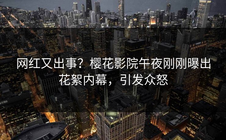 网红又出事？樱花影院午夜刚刚曝出花絮内幕，引发众怒