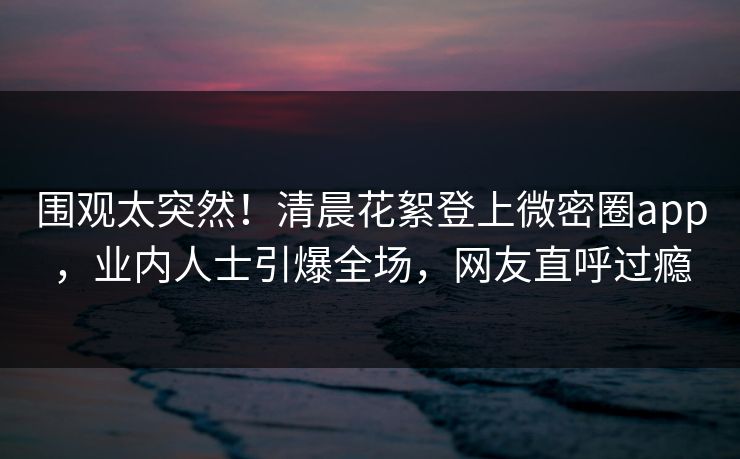 围观太突然！清晨花絮登上微密圈app，业内人士引爆全场，网友直呼过瘾