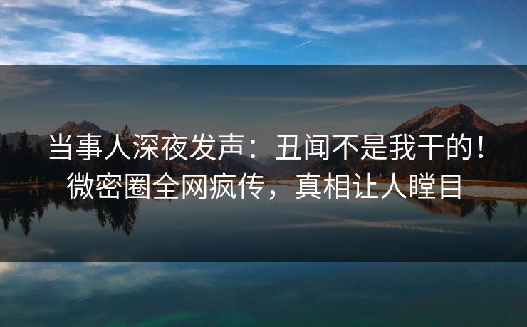 当事人深夜发声：丑闻不是我干的！微密圈全网疯传，真相让人瞠目