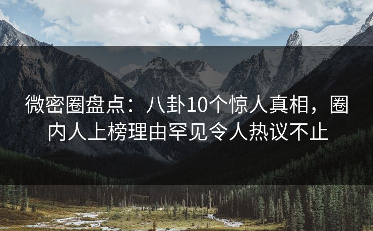 微密圈盘点：八卦10个惊人真相，圈内人上榜理由罕见令人热议不止