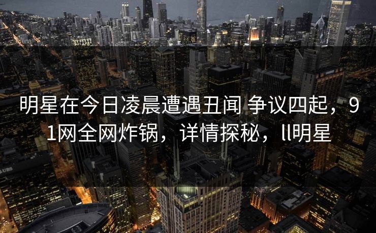 明星在今日凌晨遭遇丑闻 争议四起，91网全网炸锅，详情探秘，ll明星