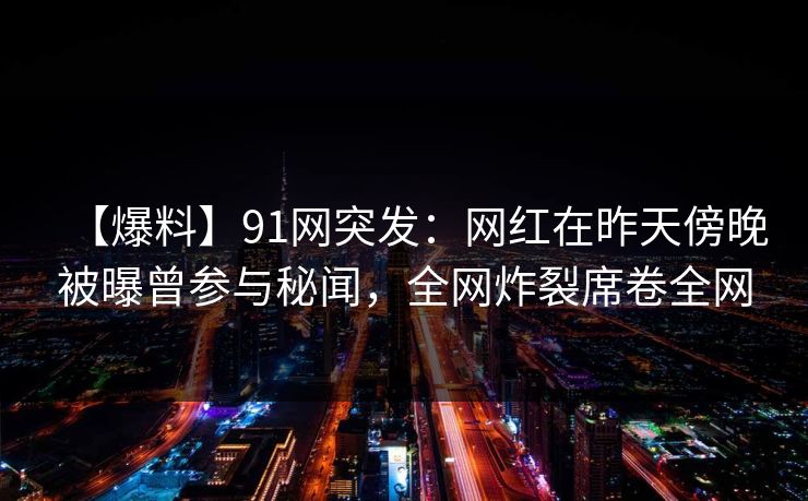 【爆料】91网突发：网红在昨天傍晚被曝曾参与秘闻，全网炸裂席卷全网