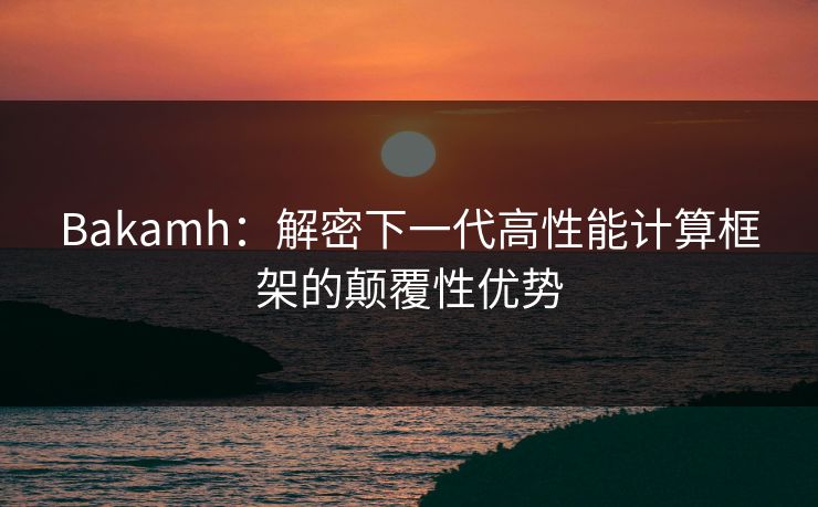Bakamh：解密下一代高性能计算框架的颠覆性优势