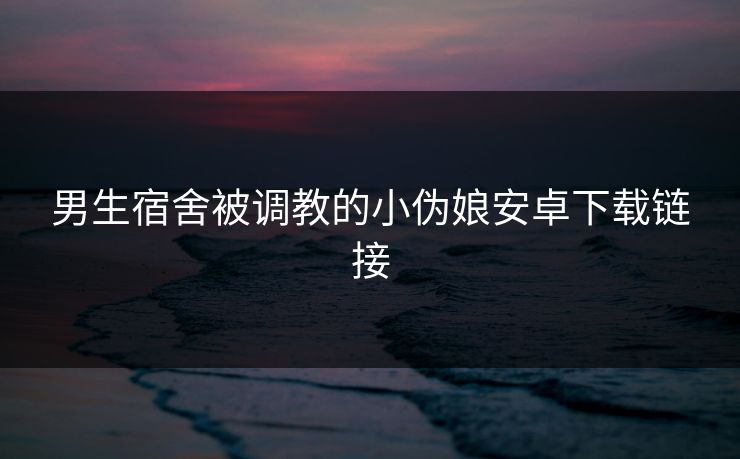 男生宿舍被调教的小伪娘安卓下载链接
