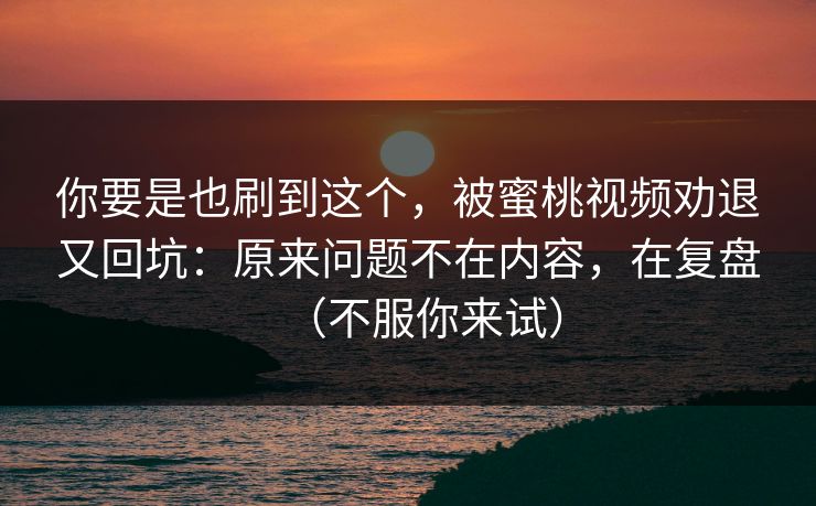 你要是也刷到这个，被蜜桃视频劝退又回坑：原来问题不在内容，在复盘（不服你来试）