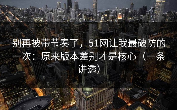 别再被带节奏了,51网让我最破防的一次:原来版本差别才是核心(一条讲透) 别再被带节奏了,51网让我最破防的一次:原来版本差别才是核心(一条讲透)