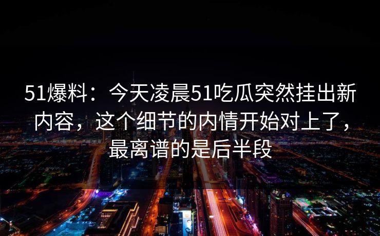 51爆料:今天凌晨51吃瓜突然挂出新内容,这个细节的内情开始对上了,最离谱的是后半段 51爆料:今天凌晨51吃瓜突然挂出新内容,这个细节的内情开始对上了,最离谱的是后半段